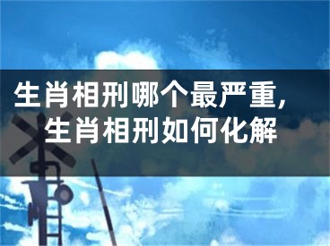 生肖相刑哪个最严重,生肖相刑如何化解