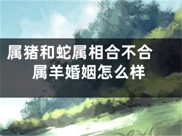 属猪和蛇属相合不合 属羊婚姻怎么样