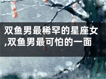 双鱼男最稀罕的星座女,双鱼男最可怕的一面