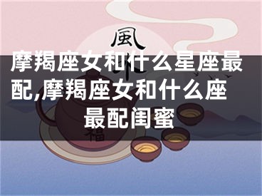 摩羯座女和什么星座最配,摩羯座女和什么座最配闺蜜