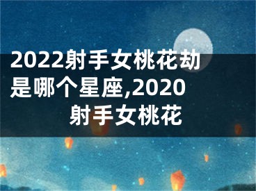2022射手女桃花劫是哪个星座,2020射手女桃花