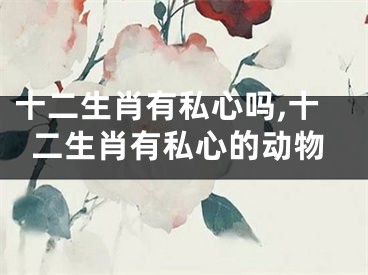 十二生肖有私心吗,十二生肖有私心的动物