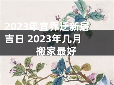 2023年宜乔迁新居吉日 2023年几月搬家最好
