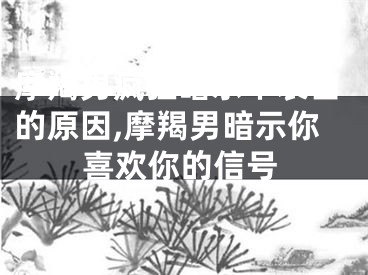 摩羯男疯狂暗示不表白的原因,摩羯男暗示你喜欢你的信号