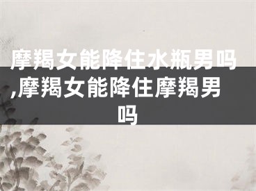 摩羯女能降住水瓶男吗,摩羯女能降住摩羯男吗