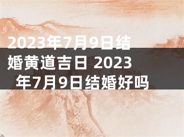 2023年7月9日结婚黄道吉日 2023年7月9日结婚好吗