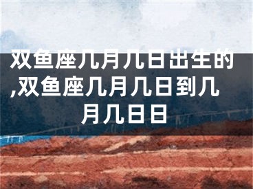 双鱼座几月几日出生的,双鱼座几月几日到几月几日日