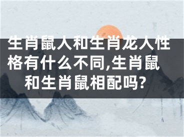 生肖鼠人和生肖龙人性格有什么不同,生肖鼠和生肖鼠相配吗?