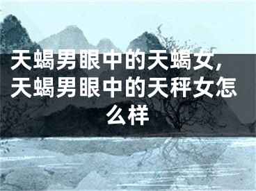 天蝎男眼中的天蝎女,天蝎男眼中的天秤女怎么样