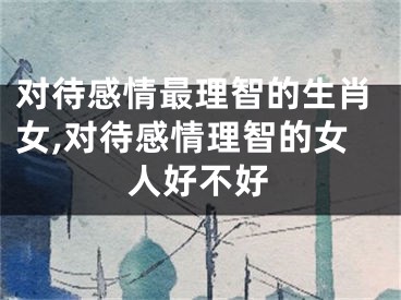对待感情最理智的生肖女,对待感情理智的女人好不好