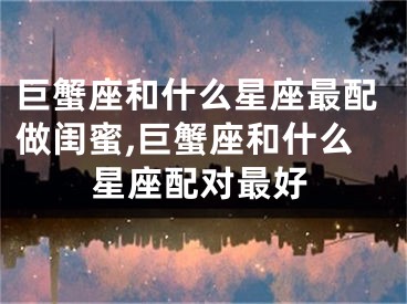 巨蟹座和什么星座最配做闺蜜,巨蟹座和什么星座配对最好