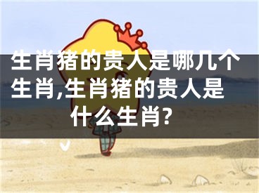 生肖猪的贵人是哪几个生肖,生肖猪的贵人是什么生肖?