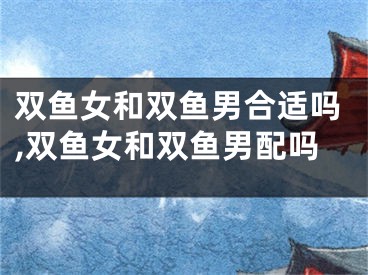 双鱼女和双鱼男合适吗,双鱼女和双鱼男配吗