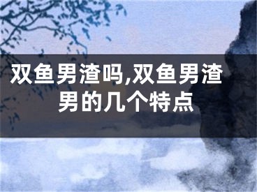 双鱼男渣吗,双鱼男渣男的几个特点