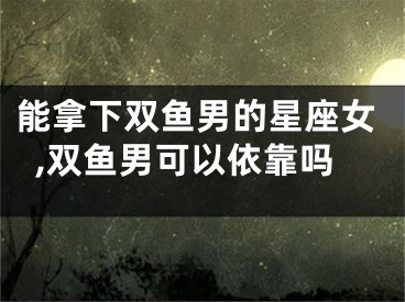 能拿下双鱼男的星座女,双鱼男可以依靠吗