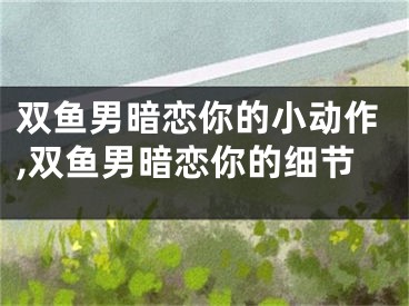 双鱼男暗恋你的小动作,双鱼男暗恋你的细节