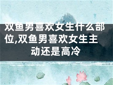 双鱼男喜欢女生什么部位,双鱼男喜欢女生主动还是高冷