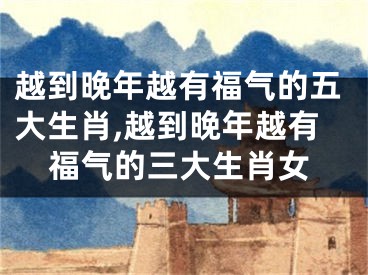 越到晚年越有福气的五大生肖,越到晚年越有福气的三大生肖女