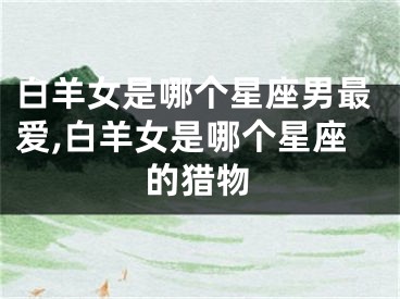 白羊女是哪个星座男最爱,白羊女是哪个星座的猎物