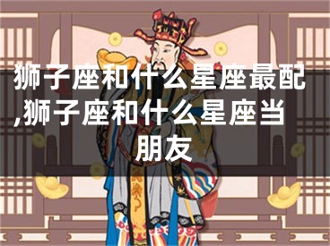 狮子座和什么星座最配,狮子座和什么星座当朋友