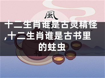 十二生肖谁是古灵精怪,十二生肖谁是古书里的蛀虫