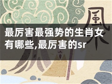 最厉害最强势的生肖女有哪些,最厉害的sr