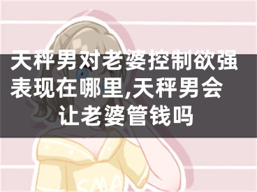 天秤男对老婆控制欲强表现在哪里,天秤男会让老婆管钱吗