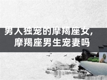男人独宠的摩羯座女,摩羯座男生宠妻吗
