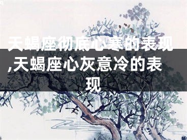 天蝎座彻底心寒的表现,天蝎座心灰意冷的表现