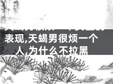 天蝎男很烦一个女生的表现,天蝎男很烦一个人,为什么不拉黑