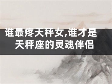 谁最疼天秤女,谁才是天秤座的灵魂伴侣