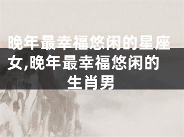 晚年最幸福悠闲的星座女,晚年最幸福悠闲的生肖男