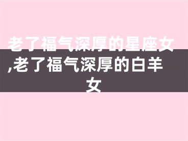 老了福气深厚的星座女,老了福气深厚的白羊女