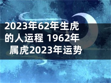 2023年62年生虎的人运程 1962年属虎2023年运势