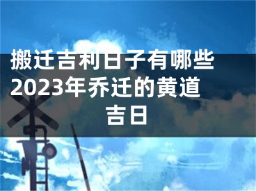 搬迁吉利日子有哪些 2023年乔迁的黄道吉日
