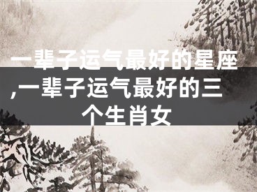 一辈子运气最好的星座,一辈子运气最好的三个生肖女