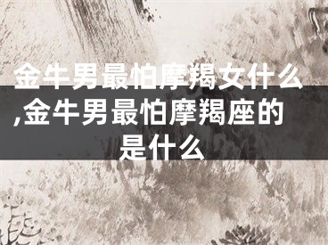 金牛男最怕摩羯女什么,金牛男最怕摩羯座的是什么