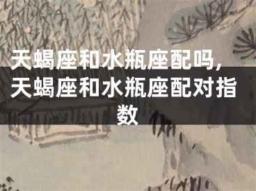 天蝎座和水瓶座配吗,天蝎座和水瓶座配对指数