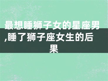 最想睡狮子女的星座男,睡了狮子座女生的后果