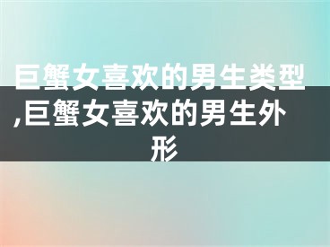 巨蟹女喜欢的男生类型,巨蟹女喜欢的男生外形