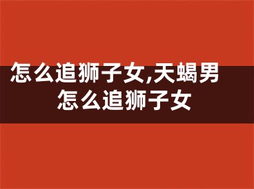 怎么追狮子女,天蝎男怎么追狮子女