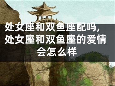 处女座和双鱼座配吗,处女座和双鱼座的爱情会怎么样