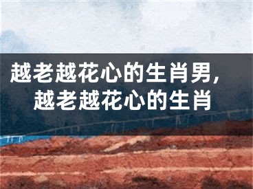 越老越花心的生肖男,越老越花心的生肖