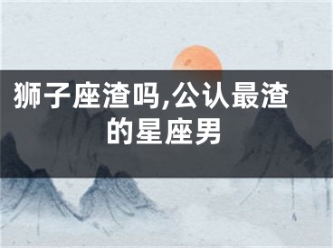 狮子座渣吗,公认最渣的星座男