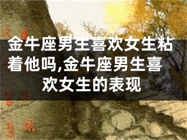 金牛座男生喜欢女生粘着他吗,金牛座男生喜欢女生的表现