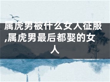 属虎男被什么女人征服,属虎男最后都娶的女人