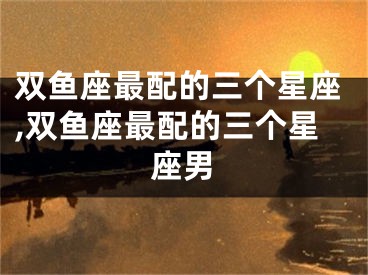 双鱼座最配的三个星座,双鱼座最配的三个星座男