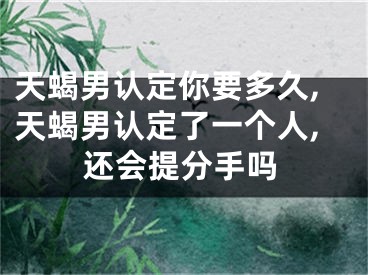 天蝎男认定你要多久,天蝎男认定了一个人,还会提分手吗