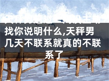 天秤男超过一周没主动找你说明什么,天秤男几天不联系就真的不联系了