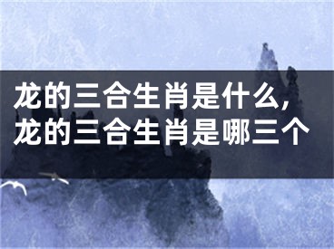 龙的三合生肖是什么,龙的三合生肖是哪三个